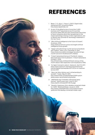 REFERENCES
1 	 Meyer, T. D., Ruck, T., Pique, S. (2017). Digital Index
Switzerland 2017, Accenture Digital.
http://www.digitalindex.ch/
2	 As part of the global survey of more than 5,400
business and IT executives across 31 countries,
Accenture asked 250-plus tech and business executives
at Swiss companies about their perspectives on the
impact technology’s having on their organizations, and
to identify their priorities for technology investment in
the near future.
3 	 “Why Artificial Intelligence Is the Future of Growth,”
Accenture, 2016.
https://www.accenture.com/us-en/insight-artificial-
intelligence-future-growth
4	 “Jaeger-LeCoultre brings counter service to Facebook
with chatbot”, Daily Luxury, December 9, 2016.
https://www.luxurydaily.com/jaeger-lecoultre-brings-
counter-service-to-facebook-with-chatbot/
5	 “Fintech Switzerland Startup of The Month: Veezoo,
Data Exploration And Visualization”, Fintech Switzerland,
October 3, 2016.
http://fintechnews.ch/fintech/fintech-startup-of-the-
month-veezoo-data-exploration-and-visualization/7190/
6	 “An Agent licensed to advice”, Swisscom, April 18, 2017.
https://www.swisscom.ch/en/business/enterprise/
themen/digital-business/des-2017-012-ai-im-customer-
service.html
7	 “Wenn der Robo-Advisor auch «Schwiizerdütsch»
versteht”, Finews, May 20, 2016.
http://www.finews.ch/news/banken/22976-spitch-
alexey-popov-spracherkennung-banken
8	 “SBB Mobile App Timetable understands Swiss-
German”, Spitch press room, June 14, 2017.
https://spitch.ch/news/2017.06.14.page
9	 “Novartis, Qualcomm Life to develop connected inhaler
for COPD”, MobiHealthNews, January 6, 2016.
http://www.mobihealthnews.com/content/novartis-
qualcomm-life-develop-connected-inhaler-copd
SWISS TECH VISION 2017 TECHNOLOGY FOR PEOPLE22
 
