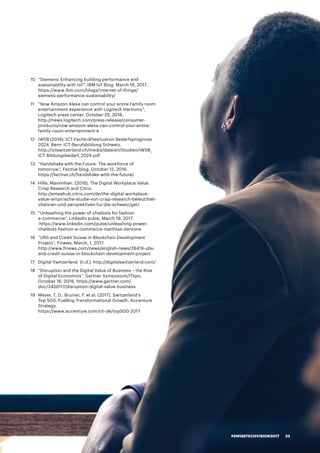 10	 “Siemens: Enhancing building performance and
sustainability with IoT”, IBM IoT Blog, March 16, 2017.
https://www.ibm.com/blogs/internet-of-things/
siemens-performance-sustainability/
11	 “Now Amazon Alexa can control your entire Family room
entertainment experience with Logitech Harmony”,
Logitech press center, October 25, 2016.
http://news.logitech.com/press-release/consumer-
products/now-amazon-alexa-can-control-your-entire-
family-room-entertainment-e
12	 IWSB (2016). ICT-Fachkräftesituation Bedarfsprognose
2024. Bern: ICT-Berufsbildung Schweiz.
http://ictswitzerland.ch/media/dateien/Studien/IWSB_
ICT-Bildungsbedarf_2024.pdf
13	 “Handshake with the Future. The workforce of
tomorrow”, Fective blog, October 12, 2016.
https://fective.ch/handshake-with-the-future/
14	 Hille, Maximilian. (2016). The Digital Workplace Value.
Crisp Research and Citrix.
http://emeahub.citrix.com/de/the-digital-workplace-
value-empirische-studie-von-crisp-research-beleuchtet-
chancen-und-perspektiven-fur-die-schweiz/get/
15	 “Unleashing the power of chatbots for fashion
e-commerce”, LinkedIn pulse, March 19, 2017.
https://www.linkedin.com/pulse/unleashing-power-
chatbots-fashion-e-commerce-matthias-dantone
16	 “UBS and Credit Suisse in Blockchain Development
Project”, Finews, March, 1, 2017.
http://www.finews.com/news/english-news/26419-ubs-
and-credit-suisse-in-blockchain-development-project
17	 Digital Switzerland. (n.d.), http://digitalswitzerland.com/
18 	 “Disruption and the Digital Value of Business – the Rise
of Digital Economics”, Gartner Symposium/ITxpo,
October 16, 2016. https://www.gartner.com/
doc/3456117/disruption-digital-value-business
19	 Meyer, T. D., Brunier, F. et al. (2017). Switzerland’s
Top 500: Fuelling Transformational Growth. Accenture
Strategy.
https://www.accenture.com/ch-de/top500-2017
#SWISSTECHVISION2017 23
 