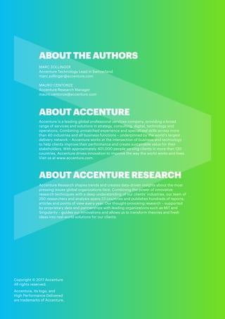 Copyright © 2017 Accenture
All rights reserved.
Accenture, its logo, and
High Performance Delivered
are trademarks of Accenture.
ABOUT ACCENTURE
Accenture is a leading global professional services company, providing a broad
range of services and solutions in strategy, consulting, digital, technology and
operations. Combining unmatched experience and specialized skills across more
than 40 industries and all business functions – underpinned by the world’s largest
delivery network – Accenture works at the intersection of business and technology
to help clients improve their performance and create sustainable value for their
stakeholders. With approximately 401,000 people serving clients in more than 120
countries, Accenture drives innovation to improve the way the world works and lives.
Visit us at www.accenture.com.
ABOUT ACCENTURE RESEARCH
Accenture Research shapes trends and creates data-driven insights about the most
pressing issues global organizations face. Combining the power of innovative
research techniques with a deep understanding of our clients’ industries, our team of
250 researchers and analysts spans 23 countries and publishes hundreds of reports,
articles and points of view every year. Our thought-provoking research – supported
by proprietary data and partnerships with leading organizations such as MIT and
Singularity – guides our innovations and allows us to transform theories and fresh
ideas into real-world solutions for our clients.
ABOUT THE AUTHORS
MARC ZOLLINGER
Accenture Technology Lead in Switzerland
marc.zollinger@accenture.com
MAURO CENTONZE
Accenture Research Manager
mauro.centonze@accenture.com
 
