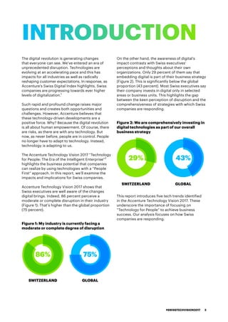 The digital revolution is generating changes
that everyone can see. We’ve entered an era of
unprecedented disruption. Technologies are
evolving at an accelerating pace and this has
impacts for all industries as well as radically
reshaping customer expectations. In response, as
Accenture’s Swiss Digital Index highlights, Swiss
companies are progressing towards ever higher
levels of digitalization.1
Such rapid and profound change raises major
questions and creates both opportunities and
challenges. However, Accenture believes that
these technology-driven developments are a
positive force. Why? Because the digital revolution
is all about human empowerment. Of course, there
are risks, as there are with any technology. But
now, as never before, people are in control. People
no longer have to adapt to technology. Instead,
technology is adapting to us.
The Accenture Technology Vision 2017 “Technology
for People: The Era of the Intelligent Enterprise”2
highlights the business potential that companies
can realize by using technologies with a “People
First” approach. In this report, we’ll examine the
impacts and implications for Swiss companies.
Accenture Technology Vision 2017 shows that
Swiss executives are well aware of the changes
digital brings. Indeed, 86 percent perceive a
moderate or complete disruption in their industry
(Figure 1). That’s higher than the global proportion
(75 percent).
Figure 1: My industry is currently facing a
moderate or complete degree of disruption
On the other hand, the awareness of digital’s
impact contrasts with Swiss executives’
perceptions and thoughts about their own
organizations. Only 29 percent of them say that
embedding digital is part of their business strategy
(Figure 2). This is significantly below the global
proportion (43 percent). Most Swiss executives say
their company invests in digital only in selected
areas or business units. This highlights the gap
between the keen perception of disruption and the
comprehensiveness of strategies with which Swiss
companies are responding.
Figure 2: We are comprehensively investing in
digital technologies as part of our overall
business strategy
This report introduces five tech trends identified
in the Accenture Technology Vision 2017. These
underscore the importance of focusing on
“Technology for People” to achieve business
success. Our analysis focuses on how Swiss
companies are responding.
INTRODUCTION
29% 43%
SWITZERLAND GLOBAL
SWITZERLAND GLOBALSWITZERLAND GLOBAL
86% 75%
#SWISSTECHVISION2017 3
 