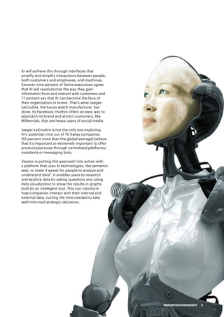AI will achieve this through interfaces that
amplify and simplify interactions between people,
both customers and employees, and machines.
Seventy-nine percent of Swiss executives agree
that AI will revolutionize the way they gain
information from and interact with customers and
77 percent say that AI can become the face of
their organization or brand. That’s what Jaeger-
LeCoultre, the luxury watch manufacturer, has
done. Its Facebook chatbot offers an easy way to
approach its brand and attract customers, like
Millennials, that are heavy users of social media.
Jaeger-LeCoultre is not the only one exploring
AI’s potential: nine out of 10 Swiss companies
(10 percent more than the global average) believe
that it’s important or extremely important to offer
products/services through centralized platforms/
assistants or messaging bots.
Veezoo is putting this approach into action with
a platform that uses AI technologies, like semantic
web, to make it easier for people to analyze and
understand data5
. It enables users to research
and explore data by asking questions and using
data visualization to show the results in graphs
built by an intelligent tool. This can transform
how companies interact with their internal and
external data, cutting the time needed to take
well-informed strategic decisions.
#SWISSTECHVISION2017 5
 