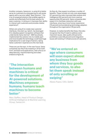 Another company, Swisscom, is using AI to better
serve its customers by empowering its call center
agents with a service called “Best Solution”. This
is an AI-powered solution that enables agents to
quickly and effectively find the best solution for
every customer. In doing so it improves their ability
to interact with customers and provide a better
experience6
.
Others are using AI to create new customer
interfaces. One start-up, Spitch, has leveraged
AI to develop speech recognition software that
understands Swiss German7
. SBB has already
implemented the solution into its mobile app8
,
and more broadly the technology could have huge
implications for a vast range of sectors, taking
Swiss customers’ experience to the next level.
These are just the start. In the near future, Swiss
companies say they’ll be investing in AI for both
front- and back-end applications, with a focus on
deep learning, machine learning and video
analytics (Figure 4).
As they do, they expect to achieve a number of
benefits. These include not only cost advantages
(57 percent) but also improved data analysis and
intelligence (50 percent) and more revenue
opportunities (50 percent). Swiss companies also
expect AI to facilitate interaction with user
interfaces, ensuring a more human experience
(79 percent) and accelerating technology adoption
throughout the organization (78 percent).
However, to realize benefits like these, they also
recognize that they’ll need to address some
important issues: data quality (43 percent),
prohibitive costs (38 percent) and integration
issues with existing IT infrastructures (37 percent).
“We’ve entered an
age where consumers
will soon expect almost
any business from
whom they buy goods
and services, to also
let them speak instead
of only scrolling or
swiping”
Alexey Popov, CEO, Spitch
“The interaction
between humans and
machines is critical
for the development of
AI-powered solutions.
Machines empower
humans; humans teach
machines to become
better”
Marc Steffen, Head of Product Design,
Artificial Intelligence & Machine Learning
Group, Swisscom
SWISS TECH VISION 2017 TECHNOLOGY FOR PEOPLE6
 