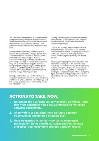 ACTIONS TO TAKE. NOW.
1.	 	Determine the platforms you rely on most, as well as those
that most depend on you. Focus strategic and marketing
activities accordingly.
2.	 	Align with your digital partners on future common
opportunities and define a strategic plan.
3.	 	Develop metrics to monitor your digital ecosystem
participation (sales growth, customer satisfaction etc.)
and adjust your ecosystem strategy based on results.
The product will be connected to Qualcomm Life’s
2net platform and patient data will be wirelessly
sent to a mobile application, which in turns sends
the data to the cloud, allowing patients – and
potentially healthcare providers – to monitor their
COPD.
It’s not just complementary technologies that
provide the foundation for strategic partnerships.
Access to expertise can also be a driving factor.
Siemens Building Technologies division,
headquartered in Zug, and IBM have initiated a
partnership10
focused on real estate management.
They aim to develop technology for Siemens’
Navigator platform by leveraging IBM’s big data
analytics and IBM Watson functionalities and
combine IBM real estate software “TRIRIGA” with
Siemens’ energy efficiency services.
Strategic partnerships are not the only kind of
ecosystem powerplay. Consumer-facing companies
are harnessing new platforms – like WhatsApp and
Siri – to improve interactions with existing clients
and attract new ones.
Creating completely new ecosystems to connect
with customers can drive higher sales, improve
customer service, and create differentiated
customer experiences.
Logitech, for example, has worked closely with
Amazon to enable consumers to use Alexa to
control their smart homes. The company developed
an Amazon Alexa “skill” that integrates voice
control with the Logitech Harmony hub-based
remote11
.
However, participating in digital ecosystems also
means new challenges. In this context, Swiss
executives’ concerns are mainly about uncertainty
and disruption (25%), finding the best partners
(23%) and cybersecurity (23%). To address these
challenges, companies need to define a compelling
digital ecosystem strategy, keeping their brands
relevant and increasing opportunities to deliver
value.
#SWISSTECHVISION2017 9
 