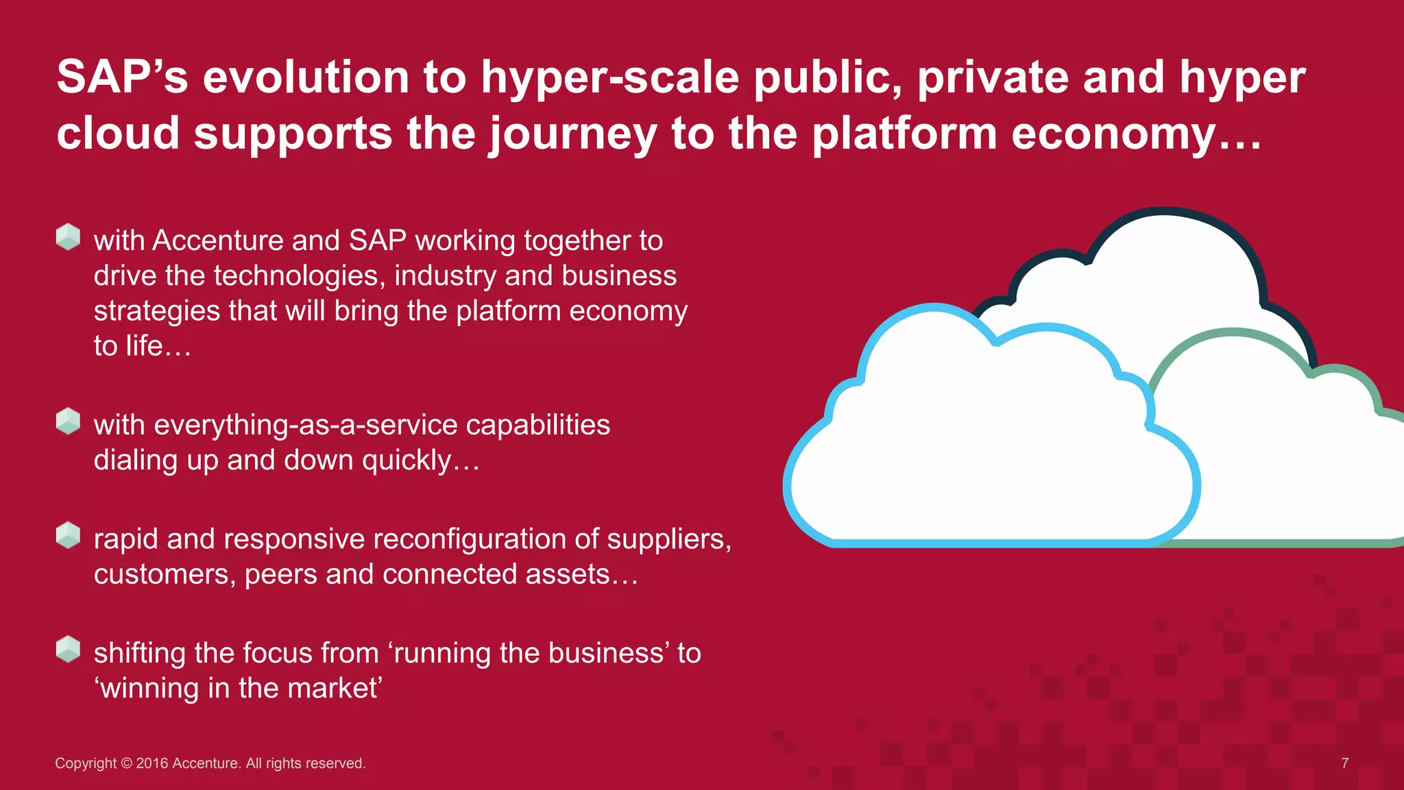 SAP’s evolution to hyper-scale public, private and hyper
cloud supports the journey to the platform economy…
7Copyright © 2016 Accenture. All rights reserved.
with Accenture and SAP working together to
drive the technologies, industry and business
strategies that will bring the platform economy
to life…
with everything-as-a-service capabilities
dialing up and down quickly…
rapid and responsive reconfiguration of suppliers,
customers, peers and connected assets…
shifting the focus from ‘running the business’ to
‘winning in the market’
 