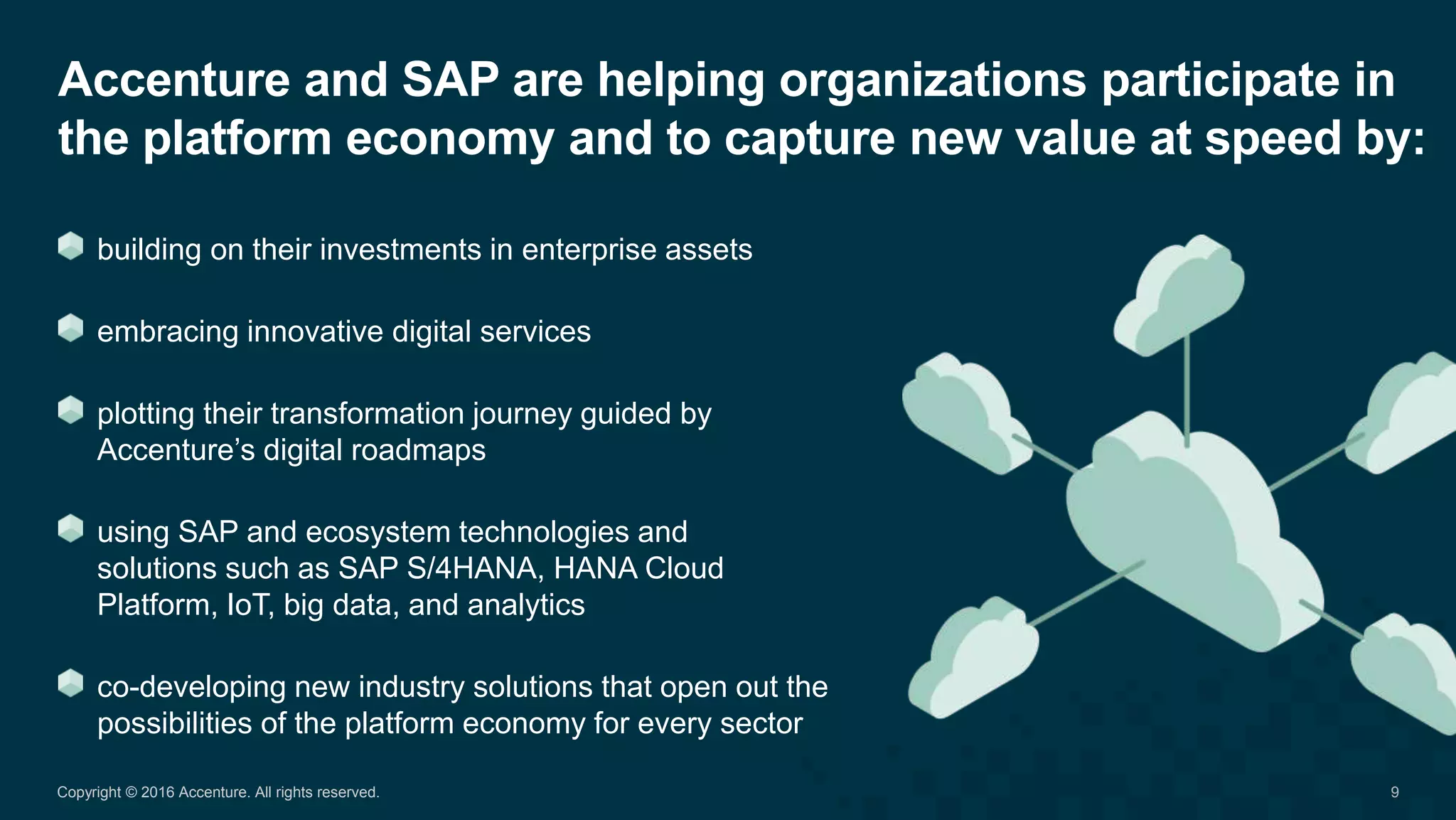 Accenture and SAP are helping organizations participate in
the platform economy and to capture new value at speed by:
9Copyright © 2016 Accenture. All rights reserved.
building on their investments in enterprise assets
embracing innovative digital services
plotting their transformation journey guided by
Accenture’s digital roadmaps
using SAP and ecosystem technologies and
solutions such as SAP S/4HANA, HANA Cloud
Platform, IoT, big data, and analytics
co-developing new industry solutions that open out the
possibilities of the platform economy for every sector
 