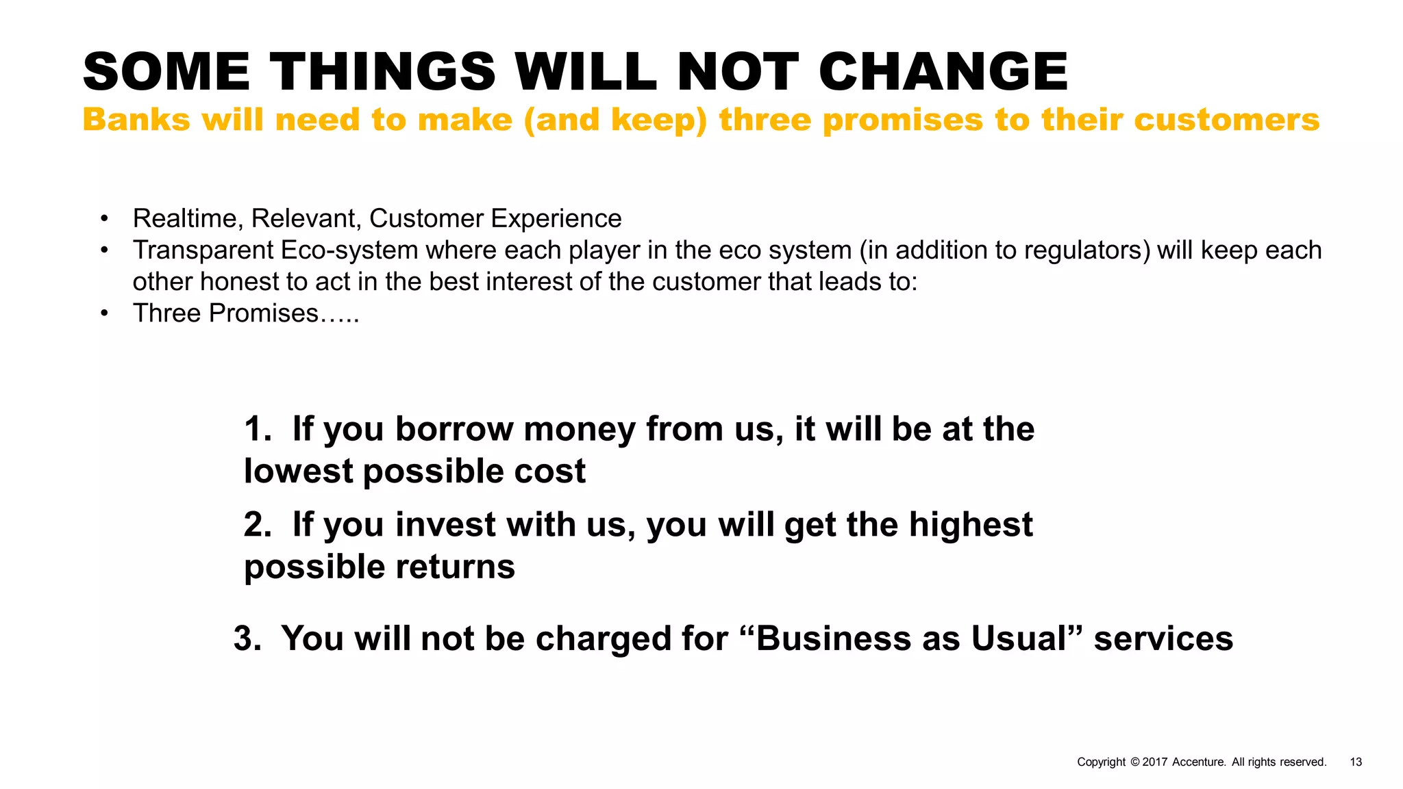 Copyright © 2017 Accenture. All rights reserved. 13
SOME THINGS WILL NOT CHANGE
Banks will need to make (and keep) three promises to their customers
3. You will not be charged for “Business as Usual” services
1. If you borrow money from us, it will be at the
lowest possible cost
2. If you invest with us, you will get the highest
possible returns
• Realtime, Relevant, Customer Experience
• Transparent Eco-system where each player in the eco system (in addition to regulators) will keep each
other honest to act in the best interest of the customer that leads to:
• Three Promises…..
 