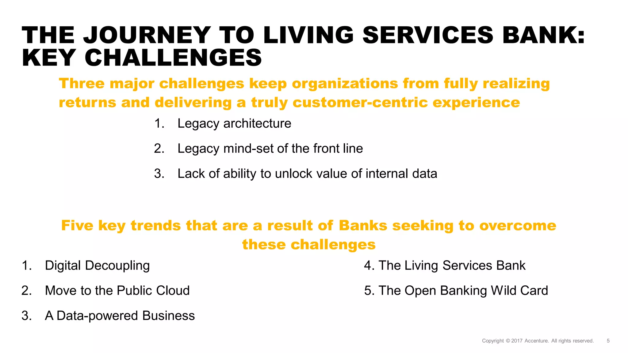 THE JOURNEY TO LIVING SERVICES BANK:
KEY CHALLENGES
1. Legacy architecture
2. Legacy mind-set of the front line
3. Lack of ability to unlock value of internal data
Three major challenges keep organizations from fully realizing
returns and delivering a truly customer-centric experience
1. Digital Decoupling
2. Move to the Public Cloud
3. A Data-powered Business
4. The Living Services Bank
5. The Open Banking Wild Card
Five key trends that are a result of Banks seeking to overcome
these challenges
 