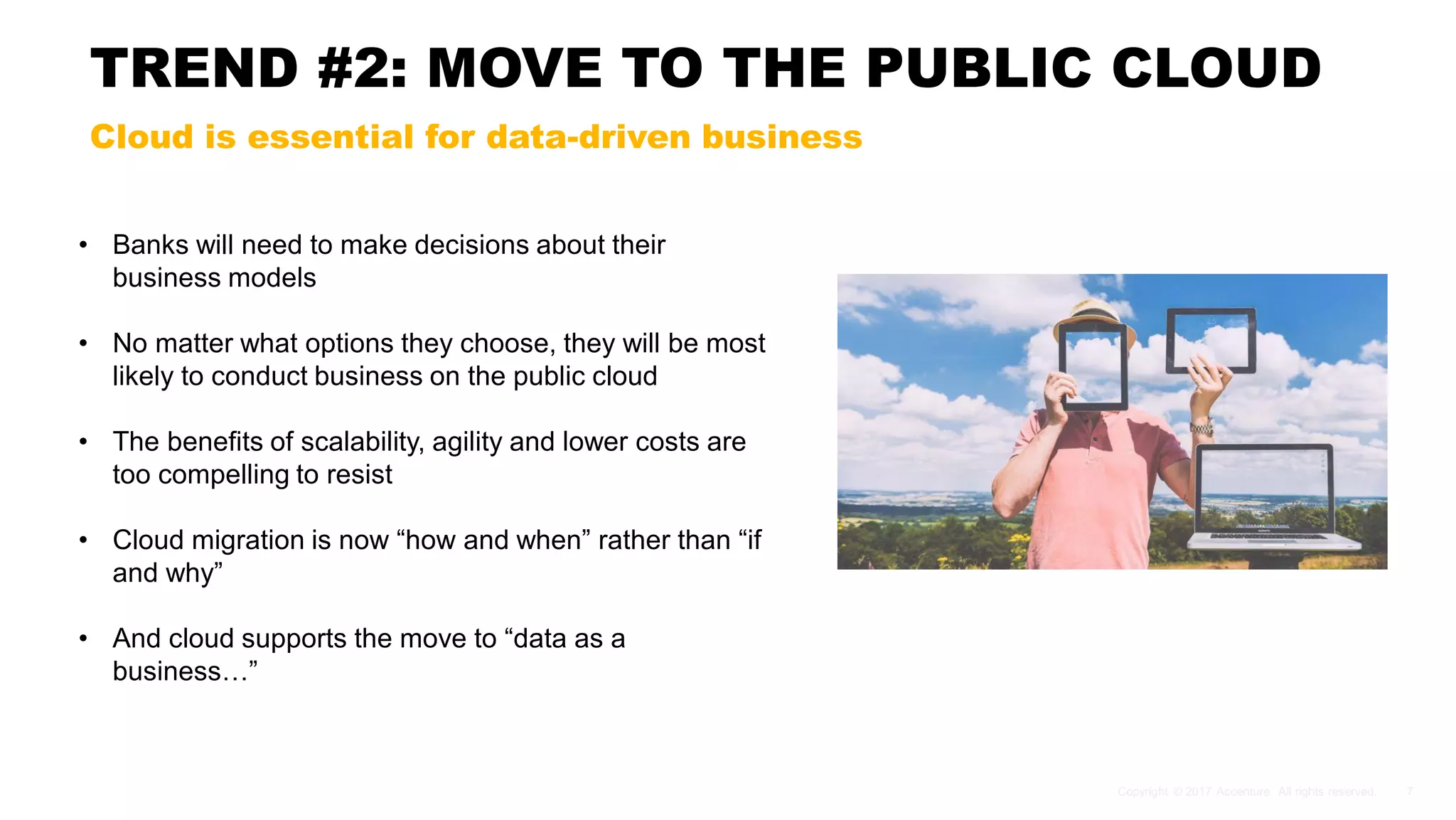 TREND #2: MOVE TO THE PUBLIC CLOUD
Cloud is essential for data-driven business
• Banks will need to make decisions about their
business models
• No matter what options they choose, they will be most
likely to conduct business on the public cloud
• The benefits of scalability, agility and lower costs are
too compelling to resist
• Cloud migration is now “how and when” rather than “if
and why”
• And cloud supports the move to “data as a
business…”
 