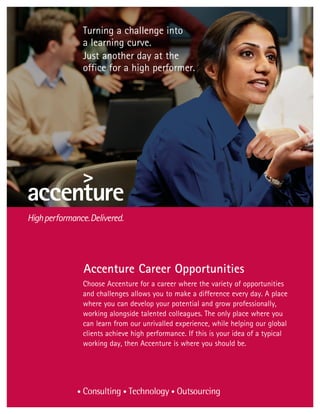 Turning a challenge into
a learning curve.
Just another day at the
office for a high performer.




Accenture Career Opportunities
Choose Accenture for a career where the variety of opportunities
and challenges allows you to make a difference every day. A place
where you can develop your potential and grow professionally,
working alongside talented colleagues. The only place where you
can learn from our unrivalled experience, while helping our global
clients achieve high performance. If this is your idea of a typical
working day, then Accenture is where you should be.
 