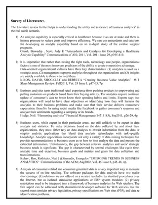 Survey of Literature:-
The Literature review further helps in understanding the utility and relevance of business analytics’ in
the real world scenario.
   1) An analytic capability is especially critical in healthcare because lives are at stake and there is
      intense pressure to reduce costs and improve efficiency. We can use antecedents and catalysts
      for developing an analytic capability based on an in-depth study of the cardiac surgical
      programs.
      Ghosh, Biswadip , Scott, Judy E ―Antecedents and Catalysts for Developing a Healthcare
      Analytic Capability‖ Communications of AIS; 2011, Vol. 2011 Issue 29, p395-410.

   2) It is imperative that rather than having the right tools, technology and people, organizational
      factors is one of the most important predictors of the ability to create competitive advantage.
      Data-oriented organizational cultures have three key characteristics: (1) analytics is used as a
      strategic asset, (2) management supports analytics throughout the organizations and (3) insights
      are widely available to those who need them.
      KIRON, DAVID, SHOCKLEY and REBECCA ―Creating Business Value Analytics‖ MIT
      Sloan Management Review; Fall2011, Vol. 53 Issue 1, p57-63, 7p.

   3) Business analytics turns traditional retail experience from pushing products to empowering and
      pulling customers on products based from their buying activity. The analytics require continual
      update of consumer’s data to better know their spending habits and limits. Experts says that
      organizations will need to have clear objectives or identifying how they will harness the
      analytics to their business problems and make sure that their service delivers consumers'
      expectation. Benefits for using social media like Facebook to gather consumer’s response and
      analyze their sentiments regarding a company or its brands.
      Hodge, Neil: ―Harnessing analytics‖ Financial Management (14719185); Sep2011, p26-29, 4p.

   4) Business users, while expert in their particular areas, are still unlikely to be expert in data
      analysis and statistics. To make decisions based on the data collected by and about their
      organizations, they must either rely on data analysts to extract information from the data or
      employ analytic applications that blend data analysis technologies with task-specific
      knowledge. Analytic applications incorporate not only a variety of data mining techniques but
      provide recommendations to business users as to how to best analyze the data and present the
      extracted information. Unfortunately, the gap between relevant analytics and users' strategic
      business needs is significant. The gap is characterized by several challenges like cycle time,
      analytic time and expertise, business goals and metrics and goals for data collection and
      transformations.
      Kohavi, Ron, Rothleder, Neal J &Simoudis, Evangelos ―EMERGING TRENDS IN BUSINESS
      ANALYTICS‖ Communications of the ACM; Aug2002, Vol. 45 Issue 8, p45-48, 4p.

   5) Analysis of consumer-related and consumer-generated data is a very important way to measure
      the success of on-line retailing. The software packages for data analysis have two major
      shortcomings: (1) solutions are not offered as a service reachable by standard procedures over
      the Internet, but as isolated standalone applications or ERP system modules; (2) privacy
      restrictions need to be integrated into a framework of business analytics for Web retailers. The
      first aspect can be addressed with standardized developer software for Web services, but the
      second must consider privacy legislation, privacy specifications on Web sites (P3P), and data re
      identification problems.
 