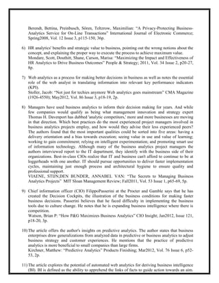 Berendt, Bettina, Preinbusch, Sören, Teltzrow, Maximilian: ―A Privacy-Protecting Business-
   Analytics Service for On-Line Transactions‖ International Journal of Electronic Commerce;
   Spring2008, Vol. 12 Issue 3, p115-150, 36p.

6) HR analytics' benefits and strategic value to business, pointing out the wrong notions about the
   concept, and explaining the proper way to execute the process to achieve maximum value.
   Mondare, Scott, Douthitt, Shane, Carson, Marisa: ―Maximizing the Impact and Effectiveness of
   HR Analytics to Drive Business Outcomes‖ People & Strategy; 2011, Vol. 34 Issue 2, p20-27,
   8p.

7) Web analytics as a process for making better decisions in business as well as notes the essential
   role of the web analyst in translating information into relevant key performance indicators
   (KPI).
   Stoller, Jacob: ―Not just for techies anymore Web analytics goes mainstream‖ CMA Magazine
   (1926-4550); May2012, Vol. 86 Issue 3, p18-19, 2p.

8) Managers have used business analytics to inform their decision making for years. And while
   few companies would qualify as being what management innovation and strategy expert
   Thomas H. Davenport has dubbed 'analytic competitors,' more and more businesses are moving
   in that direction. Which best practices do the most experienced project managers involved in
   business analytics projects employ, and how would they advise their less experienced peers?
   The authors found that the most important qualities could be sorted into five areas: having a
   delivery orientation and a bias towards execution; seeing value in use and value of learning;
   working to gain commitment; relying on intelligent experimentation; and promoting smart use
   of information technology. Although many of the business analytics project managers the
   authors interviewed report to the IT department, they identify with the business side of their
   organizations. Best-in-class CIOs realize that IT and business can't afford to continue to be at
   loggerheads with one another. IT should pursue opportunities to deliver faster implementation
   cycles, maintaining just enough process and architectural hygiene to ensure quality and
   professional support.
   VIAENE, STIJN,DEN BUNDER, ANNABEL VAN: ―The Secrets to Managing Business
   Analytics Projects‖ MIT Sloan Management Review; Fall2011, Vol. 53 Issue 1, p65-69, 5p.

9) Chief information officer (CIO) FilippoPasserini at the Procter and Gamble says that he has
   created the Decision Cockpits, the illustration of the business conditions for making faster
   business decisions. Passerini believes that he faced difficulty in implementing the business
   tools due to culture change. He notes that he is expanding business intelligence where there is
   competition.
   Watson, Brian P: ―How P&G Maximizes Business Analytics‖ CIO Insight; Jan2012, Issue 121,
   p18-20, 3p.

10) The article offers the author's insights on predictive analytics. The author states that business
    enterprises draw generalizations from analyzed data in predictive or business analytics to adjust
    business strategy and customer experiences. He mentions that the practice of predictive
    analytics is more beneficial to small companies than large firms.
    Kirchner, Matthew: ―Predictive Analytics‖ Products Finishing; Mar2012, Vol. 76 Issue 6, p52-
    53, 2p.

11) The article explores the potential of automated web analytics for deriving business intelligence
    (BI). BI is defined as the ability to apprehend the links of facts to guide action towards an aim.
 