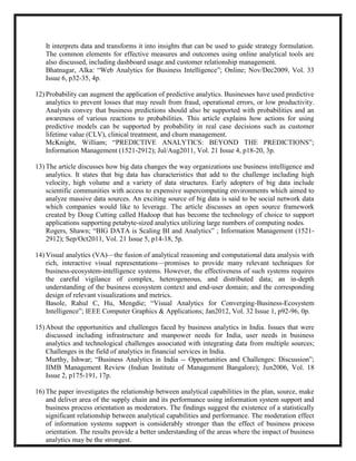 It interprets data and transforms it into insights that can be used to guide strategy formulation.
   The common elements for effective measures and outcomes using online analytical tools are
   also discussed, including dashboard usage and customer relationship management.
   Bhatnagar, Alka: ―Web Analytics for Business Intelligence‖; Online; Nov/Dec2009, Vol. 33
   Issue 6, p32-35, 4p.

12) Probability can augment the application of predictive analytics. Businesses have used predictive
    analytics to prevent losses that may result from fraud, operational errors, or low productivity.
    Analysts convey that business predictions should also be supported with probabilities and an
    awareness of various reactions to probabilities. This article explains how actions for using
    predictive models can be supported by probability in real case decisions such as customer
    lifetime value (CLV), clinical treatment, and churn management.
    McKnight, William; ―PREDICTIVE ANALYTICS: BEYOND THE PREDICTIONS‖;
    Information Management (1521-2912); Jul/Aug2011, Vol. 21 Issue 4, p18-20, 3p.

13) The article discusses how big data changes the way organizations use business intelligence and
    analytics. It states that big data has characteristics that add to the challenge including high
    velocity, high volume and a variety of data structures. Early adopters of big data include
    scientific communities with access to expensive supercomputing environments which aimed to
    analyze massive data sources. An exciting source of big data is said to be social network data
    which companies would like to leverage. The article discusses an open source framework
    created by Doug Cutting called Hadoop that has become the technology of choice to support
    applications supporting petabyte-sized analytics utilizing large numbers of computing nodes.
    Rogers, Shawn; ―BIG DATA is Scaling BI and Analytics‖ ; Information Management (1521-
    2912); Sep/Oct2011, Vol. 21 Issue 5, p14-18, 5p.

14) Visual analytics (VA)—the fusion of analytical reasoning and computational data analysis with
    rich, interactive visual representations—promises to provide many relevant techniques for
    business-ecosystem-intelligence systems. However, the effectiveness of such systems requires
    the careful vigilance of complex, heterogeneous, and distributed data; an in-depth
    understanding of the business ecosystem context and end-user domain; and the corresponding
    design of relevant visualizations and metrics.
    Basole, Rahul C, Hu, Mengdie; ―Visual Analytics for Converging-Business-Ecosystem
    Intelligence‖; IEEE Computer Graphics & Applications; Jan2012, Vol. 32 Issue 1, p92-96, 0p.

15) About the opportunities and challenges faced by business analytics in India. Issues that were
    discussed including infrastructure and manpower needs for India, user needs in business
    analytics and technological challenges associated with integrating data from multiple sources;
    Challenges in the field of analytics in financial services in India.
    Murthy, Ishwar; ―Business Analytics in India -- Opportunities and Challenges: Discussion‖;
    IIMB Management Review (Indian Institute of Management Bangalore); Jun2006, Vol. 18
    Issue 2, p175-191, 17p.

16) The paper investigates the relationship between analytical capabilities in the plan, source, make
    and deliver area of the supply chain and its performance using information system support and
    business process orientation as moderators. The findings suggest the existence of a statistically
    significant relationship between analytical capabilities and performance. The moderation effect
    of information systems support is considerably stronger than the effect of business process
    orientation. The results provide a better understanding of the areas where the impact of business
    analytics may be the strongest.
 