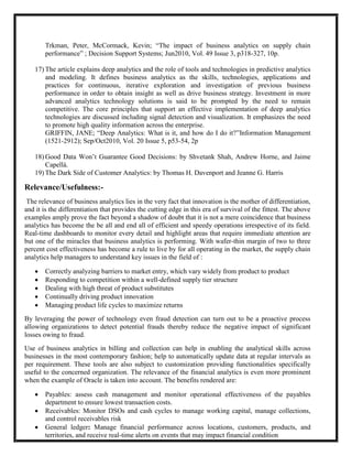 Trkman, Peter, McCormack, Kevin; ―The impact of business analytics on supply chain
       performance‖ ; Decision Support Systems; Jun2010, Vol. 49 Issue 3, p318-327, 10p.

   17) The article explains deep analytics and the role of tools and technologies in predictive analytics
       and modeling. It defines business analytics as the skills, technologies, applications and
       practices for continuous, iterative exploration and investigation of previous business
       performance in order to obtain insight as well as drive business strategy. Investment in more
       advanced analytics technology solutions is said to be prompted by the need to remain
       competitive. The core principles that support an effective implementation of deep analytics
       technologies are discussed including signal detection and visualization. It emphasizes the need
       to promote high quality information across the enterprise.
       GRIFFIN, JANE; ―Deep Analytics: What is it, and how do I do it?‖Information Management
       (1521-2912); Sep/Oct2010, Vol. 20 Issue 5, p53-54, 2p

   18) Good Data Won’t Guarantee Good Decisions: by Shvetank Shah, Andrew Horne, and Jaime
       Capellá.
   19) The Dark Side of Customer Analytics: by Thomas H. Davenport and Jeanne G. Harris

Relevance/Usefulness:-
 The relevance of business analytics lies in the very fact that innovation is the mother of differentiation,
and it is the differentiation that provides the cutting edge in this era of survival of the fittest. The above
examples amply prove the fact beyond a shadow of doubt that it is not a mere coincidence that business
analytics has become the be all and end all of efficient and speedy operations irrespective of its field.
Real-time dashboards to monitor every detail and highlight areas that require immediate attention are
but one of the miracles that business analytics is performing. With wafer-thin margin of two to three
percent cost effectiveness has become a rule to live by for all operating in the market, the supply chain
analytics help managers to understand key issues in the field of :

      Correctly analyzing barriers to market entry, which vary widely from product to product
      Responding to competition within a well-defined supply tier structure
      Dealing with high threat of product substitutes
      Continually driving product innovation
      Managing product life cycles to maximize returns
By leveraging the power of technology even fraud detection can turn out to be a proactive process
allowing organizations to detect potential frauds thereby reduce the negative impact of significant
losses owing to fraud.
Use of business analytics in billing and collection can help in enabling the analytical skills across
businesses in the most contemporary fashion; help to automatically update data at regular intervals as
per requirement. These tools are also subject to customization providing functionalities specifically
useful to the concerned organization. The relevance of the financial analytics is even more prominent
when the example of Oracle is taken into account. The benefits rendered are:

      Payables: assess cash management and monitor operational effectiveness of the payables
       department to ensure lowest transaction costs.
      Receivables: Monitor DSOs and cash cycles to manage working capital, manage collections,
       and control receivables risk
      General ledger: Manage financial performance across locations, customers, products, and
       territories, and receive real-time alerts on events that may impact financial condition
 