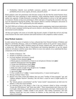    Profitability: Identify most profitable customers, products, and channels and understand
       profitability drivers across regions, divisions, and profit centers
Retail analytics came into prominence and relevance owing to the fact that the current business focus
has shifted from mass marketing to target marketing. Target marketing requires slicing the potential
market into segments. It helps businesses to promote the right product or service to the right segment
of customers; thereby saving costs pertaining to efforts and space of targeting the customers who may
never be interested in buying the product. This requires effective customer intelligence and actions in
alliance with the same. This is performed by the retail analytics.
The SAP CRM tool will help to plan market financing, market campaigning, target group optimization.
It will also ensure campaign monitoring and success analysis, advertising plan evaluation, lead analysis
and external record evaluation.
All these put together will create an invincible edge beyond a shadow of doubt that will not only help
create business but also retain customers and sustain business in the competitive market scenario.


Data/Method Analysis:-
In order analyze the power of analytics we have collected data from National Institute of Diabetes and
Digestive and Kidney Diseases, a data set of Diabetic patients which can be used for various analysis.
We have downloaded the ARFF (Attribute relation file format) ―diabetes.arff‖ and used WEKA 3.7 as
a mining tool. After feeding the data to Classification and clustering algorithms we got the outputs
which we will observe with the screen shots. Before we move into analysis, let us understand the basic
components of the file diabetes.arff.

      Number of Instances: 768
      Number of Attributes: 8 plus class
      For Each Attribute: (all numeric-valued)
       1. Number of times pregnant (preg)
       2. Plasma glucose concentration a 2 hours in an oral glucose tolerance test (plas)
       3. Diastolic blood pressure (mm Hg) (pres)
       4. Triceps skin fold thickness (mm) (skin)
       5. 2-Hour serum insulin (mu U/ml) (insu)
       6. Body mass index (weight in kg/ (height in m) ^2) (mass)
       7. Diabetes pedigree function (pedi)
       8. Age (years) (age)
       9. Class variable (0 or 1) (class- 1 means tested positive, 2- means tested negative)
      Missing Attribute Values: None
      Doctors were fairly certain that diabetes does not cause "number of times pregnant," age, and
       ―diabetes pedigree function" (heredity). But still there is need for more in depth analysis for
       root cause.
      The "plasma glucose concentration" and the "serum insulin" measurements are both tests for
       diabetes, so they have been included.
      An interesting part of the dataset is that it has two measures related to being overweight:
       "triceps skin fold thickness" and "body mass index." These measurements don't cause you to be
       overweight, rather being overweight causes these measurements to be high. Unfortunately, this
       makes "overweight" a hidden variable in the network. After further examination, skin fold
       thickness looked like very poor evidence for diabetes, so they used body mass index as the
       value of overweight.
 