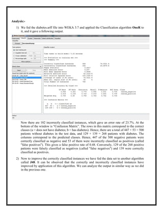 Analysis:-
   1) We fed the diabetes.arff file into WEKA 3.7 and applied the Classification algorithm OneR to
      it, and it gave a following output.




      Now there are 182 incorrectly classified instances, which gave an error rate of 23.7%. At the
      bottom of the window is ―Confusion Matrix‖. The rows in this matrix correspond to the correct
      classes (a = does not have diabetes; b = has diabetes). Hence, there are a total of 447 + 53 = 500
      patients without diabetes in the test data, and 129 + 139 = 268 patients with diabetes. The
      columns correspond to the predicted classes. Hence, 447 of the 500 negative patients were
      correctly classified as negative and 53 of them were incorrectly classified as positives (called
      "false positives"). This gives a false positive rate of 0.48. Conversely, 129 of the 268 positive
      patients were falsely classified as negatives (called "false negatives") and 139 were correctly
      classified as positives.
   2) Now to improve the correctly classified instances we have fed the data set to another algorithm
      called J48. It can be observed that the correctly and incorrectly classified instances have
      improved by application of this algorithm. We can analyze the output in similar way as we did
      in the previous one.
 