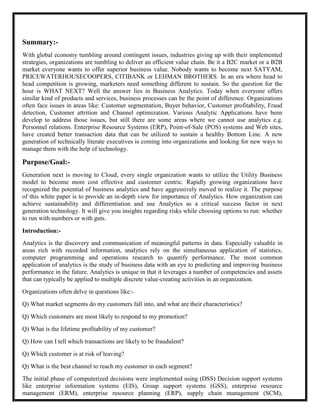 Summary:-
With global economy tumbling around contingent issues, industries giving up with their implemented
strategies, organizations are tumbling to deliver an efficient value chain. Be it a B2C market or a B2B
market everyone wants to offer superior business value. Nobody wants to become next SATYAM,
PRICEWATERHOUSECOOPERS, CITIBANK or LEHMAN BROTHERS. In an era where head to
head competition is growing, marketers need something different to sustain. So the question for the
hour is WHAT NEXT? Well the answer lies in Business Analytics. Today when everyone offers
similar kind of products and services, business processes can be the point of difference. Organizations
often face issues in areas like: Customer segmentation, Buyer behavior, Customer profitability, Fraud
detection, Customer attrition and Channel optimization. Various Analytic Applications have been
develop to address those issues, but still there are some areas where we cannot use analytics e.g.
Personnel relations. Enterprise Resource Systems (ERP), Point-of-Sale (POS) systems and Web sites,
have created better transaction data that can be utilized to sustain a healthy Bottom Line. A new
generation of technically literate executives is coming into organizations and looking for new ways to
manage them with the help of technology.

Purpose/Goal:-
Generation next is moving to Cloud, every single organization wants to utilize the Utility Business
model to become more cost effective and customer centric. Rapidly growing organizations have
recognized the potential of business analytics and have aggressively moved to realize it. The purpose
of this white paper is to provide an in-depth view for importance of Analytics. How organization can
achieve sustainability and differentiation and use Analytics as a critical success factor in next
generation technology. It will give you insights regarding risks while choosing options to run: whether
to run with numbers or with guts.

Introduction:-
Analytics is the discovery and communication of meaningful patterns in data. Especially valuable in
areas rich with recorded information, analytics rely on the simultaneous application of statistics,
computer programming and operations research to quantify performance. The most common
application of analytics is the study of business data with an eye to predicting and improving business
performance in the future. Analytics is unique in that it leverages a number of competencies and assets
that can typically be applied to multiple discrete value-creating activities in an organization.
Organizations often delve in questions like:-
Q) What market segments do my customers fall into, and what are their characteristics?
Q) Which customers are most likely to respond to my promotion?
Q) What is the lifetime profitability of my customer?
Q) How can I tell which transactions are likely to be fraudulent?
Q) Which customer is at risk of leaving?
Q) What is the best channel to reach my customer in each segment?
The initial phase of computerized decisions were implemented using (DSS) Decision support systems
like enterprise information systems (EIS), Group support systems (GSS), enterprise resource
management (ERM), enterprise resource planning (ERP), supply chain management (SCM),
 