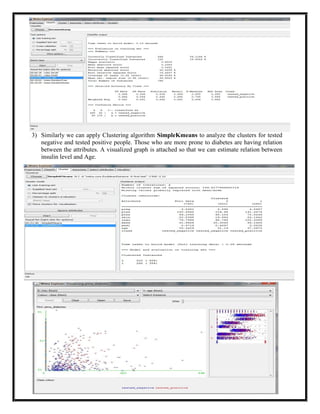 3) Similarly we can apply Clustering algorithm SimpleKmeans to analyze the clusters for tested
   negative and tested positive people. Those who are more prone to diabetes are having relation
   between the attributes. A visualized graph is attached so that we can estimate relation between
   insulin level and Age.
 