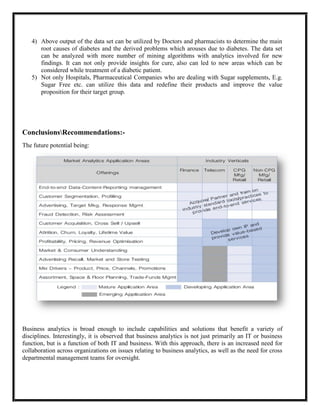 4) Above output of the data set can be utilized by Doctors and pharmacists to determine the main
      root causes of diabetes and the derived problems which arouses due to diabetes. The data set
      can be analyzed with more number of mining algorithms with analytics involved for new
      findings. It can not only provide insights for cure, also can led to new areas which can be
      considered while treatment of a diabetic patient.
   5) Not only Hospitals, Pharmaceutical Companies who are dealing with Sugar supplements, E.g.
      Sugar Free etc. can utilize this data and redefine their products and improve the value
      proposition for their target group.




ConclusionsRecommendations:-
The future potential being:




Business analytics is broad enough to include capabilities and solutions that benefit a variety of
disciplines. Interestingly, it is observed that business analytics is not just primarily an IT or business
function, but is a function of both IT and business. With this approach, there is an increased need for
collaboration across organizations on issues relating to business analytics, as well as the need for cross
departmental management teams for oversight.
 
