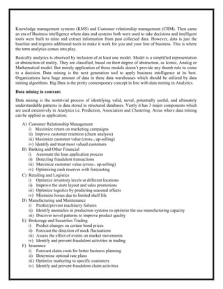 Knowledge management systems (KMS) and Customer relationship management (CRM). Then came
an era of Business intelligence where data and systems both were used to take decisions and intelligent
tools were built to mine and extract information from past collected data. However, data is just the
baseline and requires additional tools to make it work for you and your line of business. This is where
the term analytics comes into play.
Basically analytics is observed by inclusion of at least one model. Model is a simplified representation
or abstraction of reality. They are classified, based on their degree of abstraction, as Iconic, Analog or
Mathematical model. But merely application of those models doesn’t provide any thumb rule to come
to a decision. Data mining is the next generation tool to apply business intelligence at its best.
Organizations have huge amount of data in there data warehouses which should be utilized by data
mining algorithms. Big Data is the pretty contemporary concept in line with data mining in Analytics.

Data mining in contrast:
Data mining is the nontrivial process of identifying valid, novel, potentially useful, and ultimately
understandable patterns in data stored in structured databases. Vastly it has 3 major components which
are used extensively in Analytics i.e. Prediction, Association and Clustering. Areas where data mining
can be applied as application;
   A) Customer Relationship Management
      i) Maximize return on marketing campaigns
      ii) Improve customer retention (churn analysis)
      iii) Maximize customer value (cross-, up-selling)
      iv) Identify and treat most valued customers
   B) Banking and Other Financial
      i) Automate the loan application process
      ii) Detecting fraudulent transactions
      iii) Maximize customer value (cross-, up-selling)
      iv) Optimizing cash reserves with forecasting
   C) Retailing and Logistics
      i) Optimize inventory levels at different locations
      ii) Improve the store layout and sales promotions
      iii) Optimize logistics by predicting seasonal effects
      iv) Minimize losses due to limited shelf life
   D) Manufacturing and Maintenance
      i) Predict/prevent machinery failures
      ii) Identify anomalies in production systems to optimize the use manufacturing capacity
      iii) Discover novel patterns to improve product quality
   E) Brokerage and Securities Trading
      i) Predict changes on certain bond prices
      ii) Forecast the direction of stock fluctuations
      iii) Assess the effect of events on market movements
      iv) Identify and prevent fraudulent activities in trading
   F) Insurance
      i) Forecast claim costs for better business planning
      ii) Determine optimal rate plans
      iii) Optimize marketing to specific customers
      iv) Identify and prevent fraudulent claim activities
 