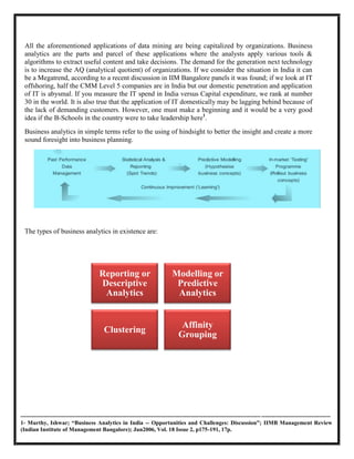 All the aforementioned applications of data mining are being capitalized by organizations. Business
  analytics are the parts and parcel of these applications where the analysts apply various tools &
  algorithms to extract useful content and take decisions. The demand for the generation next technology
  is to increase the AQ (analytical quotient) of organizations. If we consider the situation in India it can
  be a Megatrend, according to a recent discussion in IIM Bangalore panels it was found; if we look at IT
  offshoring, half the CMM Level 5 companies are in India but our domestic penetration and application
  of IT is abysmal. If you measure the IT spend in India versus Capital expenditure, we rank at number
  30 in the world. It is also true that the application of IT domestically may be lagging behind because of
  the lack of demanding customers. However, one must make a beginning and it would be a very good
  idea if the B-Schools in the country were to take leadership here1.
  Business analytics in simple terms refer to the using of hindsight to better the insight and create a more
  sound foresight into business planning.




  The types of business analytics in existence are:




                                        Reporting or                          Modelling or
                                        Descriptive                            Predictive
                                         Analytics                             Analytics


                                                                                   Affinity
                                           Clustering
                                                                                  Grouping




----------------------------------------------------------------------------------------------------------------------------- ------------------------------------
1- Murthy, Ishwar; “Business Analytics in India -- Opportunities and Challenges: Discussion”; IIMB Management Review
(Indian Institute of Management Bangalore); Jun2006, Vol. 18 Issue 2, p175-191, 17p.
 