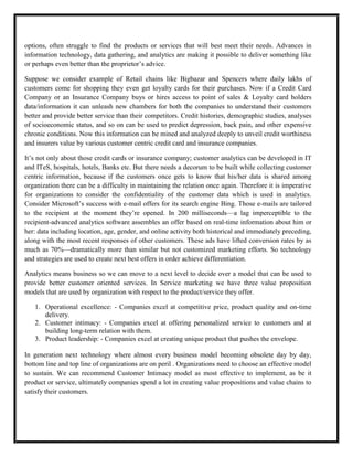 options, often struggle to find the products or services that will best meet their needs. Advances in
information technology, data gathering, and analytics are making it possible to deliver something like
or perhaps even better than the proprietor’s advice.

Suppose we consider example of Retail chains like Bigbazar and Spencers where daily lakhs of
customers come for shopping they even get loyalty cards for their purchases. Now if a Credit Card
Company or an Insurance Company buys or hires access to point of sales & Loyalty card holders
data/information it can unleash new chambers for both the companies to understand their customers
better and provide better service than their competitors. Credit histories, demographic studies, analyses
of socioeconomic status, and so on can be used to predict depression, back pain, and other expensive
chronic conditions. Now this information can be mined and analyzed deeply to unveil credit worthiness
and insurers value by various customer centric credit card and insurance companies.

It’s not only about those credit cards or insurance company; customer analytics can be developed in IT
and ITeS, hospitals, hotels, Banks etc. But there needs a decorum to be built while collecting customer
centric information, because if the customers once gets to know that his/her data is shared among
organization there can be a difficulty in maintaining the relation once again. Therefore it is imperative
for organizations to consider the confidentiality of the customer data which is used in analytics.
Consider Microsoft’s success with e-mail offers for its search engine Bing. Those e-mails are tailored
to the recipient at the moment they’re opened. In 200 milliseconds—a lag imperceptible to the
recipient-advanced analytics software assembles an offer based on real-time information about him or
her: data including location, age, gender, and online activity both historical and immediately preceding,
along with the most recent responses of other customers. These ads have lifted conversion rates by as
much as 70%—dramatically more than similar but not customized marketing efforts. So technology
and strategies are used to create next best offers in order achieve differentiation.

Analytics means business so we can move to a next level to decide over a model that can be used to
provide better customer oriented services. In Service marketing we have three value proposition
models that are used by organization with respect to the product/service they offer.

   1. Operational excellence: - Companies excel at competitive price, product quality and on-time
      delivery.
   2. Customer intimacy: - Companies excel at offering personalized service to customers and at
      building long-term relation with them.
   3. Product leadership: - Companies excel at creating unique product that pushes the envelope.

In generation next technology where almost every business model becoming obsolete day by day,
bottom line and top line of organizations are on peril . Organizations need to choose an effective model
to sustain. We can recommend Customer Intimacy model as most effective to implement, as be it
product or service, ultimately companies spend a lot in creating value propositions and value chains to
satisfy their customers.
 