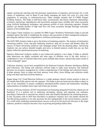 capital, meeting the reporting and risk disclosure requirements of regulators and investors for a wide
variety of regulations, such as Basel II and finally managing the entire life cycle of a loan from
origination, to servicing, to collection/recovery. Other example includes that of CMSR Hotspot
Profiling Analysis. This helps to drill-down data; systematically and detects important relationships,
co-factors, interactions, dependencies and associations amongst many variables and values accurately
using Artificial Intelligence techniques, and generate profiles of most interesting segments. Hotspot
analysis can identify profiles of high (and low) risk loans accurately through thorough systematic
analysis of all available data.
The Cognos Talent Analytics as a module for IBM Cognos Workforce Performance helps to provide
standard reports that help in simplifying the analysis and assessment of talent management programs,
providing the industry's most comprehensive workforce performance solution.
The SAP CRM Analytics helps to get to the bottom of marketing analytics. The analysis of information
concerning markets, rivals, and past marketing initiatives, help one to assess and thereby affect the
success of future advertising initiatives and campaigns proper from the planning phase. Advertising
Analytics lets one achieve detailed insights and arrive at detailed analysis results that one can then
deploy within the operational processes in marketing.
Quantivo Behavioral Analytics enables to give behavioral analytics a new shape. It helps to identify
what behaviours are highly correlated and what types of affinities exist in the data, delivers a
comprehensive view of customer behaviours across multiple data sources, and provides query results in
―train-of-thought‖ speed.

Collection Analytics can be best exemplified by the Redwood Analytics Business Intelligence-Billing
and Collections. The billing and collection software helps to make more proactive and informed
decisions on inventory management by a better comprehension of the billings and collections history.
It helps attorney firms to target and track attorney work effort, client billings and collection trends
along with daily and total inventory balances.

Kappa Image LLC Fraud Detection Software is a single package wherein written analysis is done on
all variable data fields and not only the signature. This helps to prevent fraud and also helps to detect in
case of any committed. It ensures completely automated profile creation and maintenance including
representations of multiple stocks types and writers per account.
In terms of Pricing Analytics ACEIT (Automated Cost Estimating Integrated Tools) has indeed proved
beneficial. It is a premier tool in analyzing, developing, sharing, and reporting cost estimates,
providing a framework to automate key analysis tasks and simplify/standardize the estimating process.
In fact Accenture with its shift from descriptive to predictive analytics have also further attested the
fact that pricing analytics is not only necessary but also indispensable in the current business scenario.
In a world where marketing communications success is driven by the perceived relevance to the target
audience, predictive analytics becomes a key to growing and gaining market share.
 