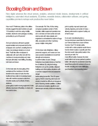 Boosting Brain and Brawn
How much? Preliminary pilots in the
utilities industry suggest that plant
workers can gain 1.5 hours/day in work
time using mobility-enabled, electronic
work packages, boosting productivity
by up to 25 percent.2
And such advances will lead to greater
experimentation and empowerment for
the employees who use them, enabling
them to make more strategic decisions
at a local level. They’ll also allow
employees to collaborate with each
other and with the machines to boost
productivity and make their jobs
ultimately more fulfilling. Boosting
both brain and brawn.
On the brain side, the decoupling of
the worksite and the machines in the
field transforms the nature of work:
from the traditional blue-collar to
knowledge-based roles with real-time
access to data from industrial assets,
such as fleets of trains, airplanes,
power grids or earth-moving equipment.
It also affords a new level of flexibility
on where and how work is done.
One example: Rio Tinto. At this mining
company’s operations center in Perth,
Australia, skilled equipment operators
now sit in a remote command center
and work side-by-side with data
analysts and engineers to orchestrate
the actions of huge drills, excavators
and other machinery across multiple
mining sites.3
On the brawn side, firefighters, military
personnel, surgeons, and nurses can
now wear powered exoskeletons to
boost their strength and endurance
to perform better at work. Chicago
firefighters have tested robots as
their first line of defense. By using
technology, firefighters can go into
partially collapsed buildings and other
perilous situations with a camera-
equipped robot and assess the danger
before risking human life. The US space
agency NASA is teaming astronauts
and robots to handle the difficult and
dangerous task of cleaning derelict
satellites. Outfitted with advanced
analytics algorithms and stereoscopic
cameras, robots are analyzing space
junk to quickly map each piece’s spin,
velocity, trajectory, and center of
mass—allowing astronauts to capture
it safely, out of harm’s way.4
In an auto manufacturing trial, a
human-robot team assembled the frame
of a car 10 times faster than a team of
three humans. How? For simple welds,
a robot with a video projector would
show a human where to place a specific
part; then the robot would make perfect
welds in five seconds per weld. For
more difficult welds, however, the
robot would defer to its human partner
to perform better. Ultimately the
accelerated assembly speed frees up
time for workers to focus on trouble-
shooting and more challenging
(and therefore more rewarding) tasks.5
4 | Workforce of the Future: Humanizing Work through Digital
New digital advances like virtual sensors, analytics, advanced robotic devices, developments in
artificial intelligence, automated virtual assistants, 3D printers, wearable devices, collaboration
software, and gaming capabilities promise to reshape work practices like never before.
Copyright © 2015 Accenture All rights reserved.
 
