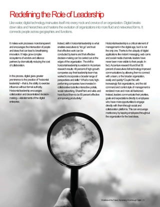 Workforce of the Future: Humanizing Work through Digital | 5
Redefining the Role of Leadership
It makes work processes more
transparent and encourages the
intersection of people and ideas that
can lead to breathtaking innovation.
It helps grow complex ecosystems of
vendors and alliance partners by
dramatically reducing the cost of
collaboration.
In the process, digital gives greater
prominence to the practice of
“horizontal leadership”—that is, the
ability to exercise influence without
formal authority. Horizontal leadership
encourages collaboration and
decentralized decision-making—vital
elements of the digital enterprise.
Indeed, skill in horizontal leadership
is what enables executives to “let go”
and trust that effective work can be
conducted by teams and that effective
decision-making can be carried out at
the edges of the organization. The shift
to horizontal leadership is evident in
Accenture research results: 48 percent
of high-growth companies say their
leadership team has worked to
incorporate a broader range of
perspectives and skills.6
What’s more,
high-performing companies have
invested in collaborative tools like
interactive portals, social networking,
SharePoint and wikis and have found
them to be 80 percent effective at
improving productivity.7
Horizontal leadership is a critical
element of management in the digital
age, but it is not the only one. Thanks to
the ubiquity of digital applications like
instant messaging, web cams and social
media channels, leaders have never
been more visible to their people. In
fact, Accenture research found that 58
percent of executives felt technology
improved communications by allowing
them to connect with a team, or the
broader organization, easily and quickly.8
Couple this with increasingly flat
organizations, and the old command
and control style of management is
rendered more and more old fashioned.
Instead, leaders communicate their
priorities, goals and expectations
directly to employees who have more
opportunities to engage directly with
them through social and collaboration
platforms. This can encourage
meritocracy by tapping employees
throughout the organization for the
best ideas.
Like water, digital technology insinuates itself into every nook and crevice of an organization.
Digital breaks down silos and hierarchies and hastens the evolution of organizations into more
fluid and networked forms. It connects people across geographies and functions.
Copyright © 2015 Accenture All rights reserved.
 