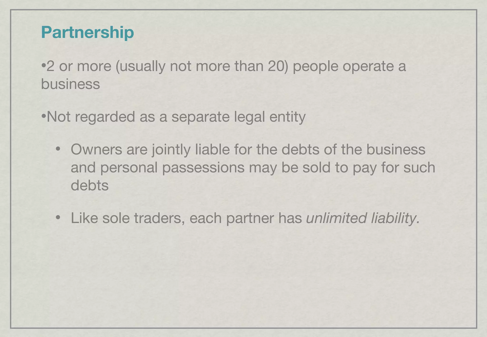 Partnership 2 or more (usually not more than 20) people operate a business Not regarded as a separate legal entity Owners are jointly liable for the debts of the business and personal passessions may be sold to pay for such debts Like sole traders, each partner has  unlimited liability. 