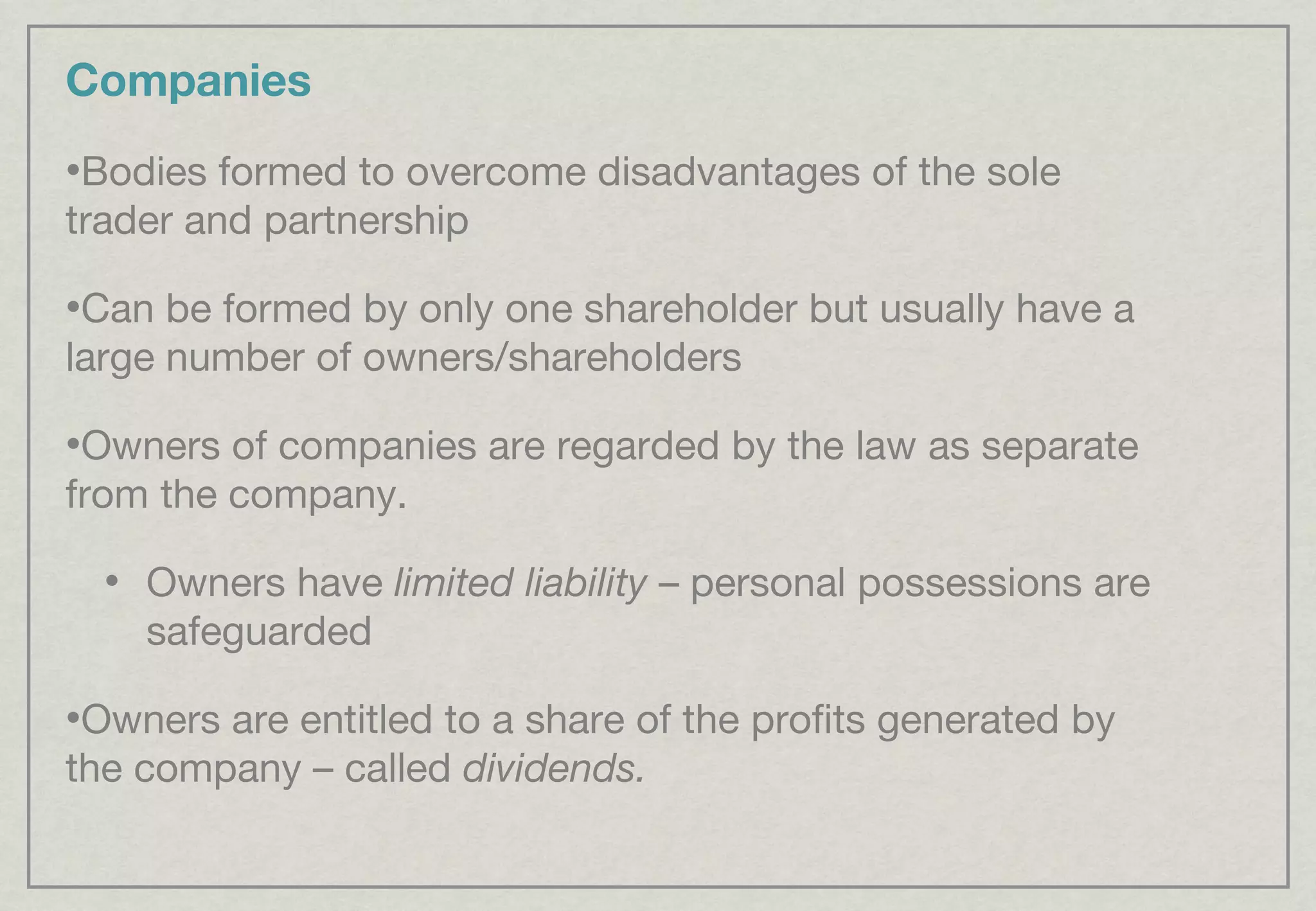 Companies Bodies formed to overcome disadvantages of the sole trader and partnership Can be formed by only one shareholder but usually have a large number of owners/shareholders Owners of companies are regarded by the law as separate from the company. Owners have  limited liability  – personal possessions are safeguarded Owners are entitled to a share of the profits generated by the company – called  dividends. 