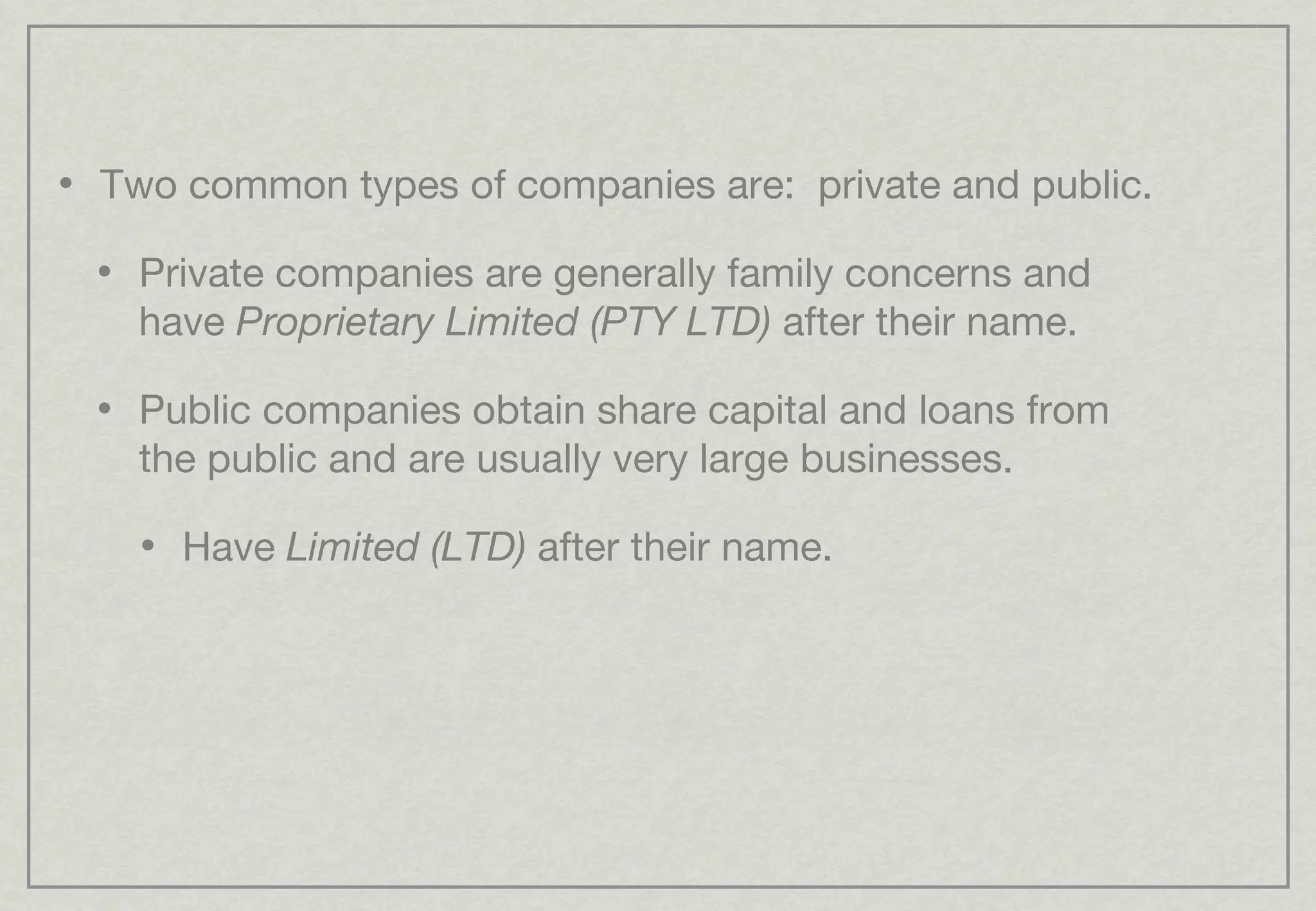 Two common types of companies are:  private and public. Private companies are generally family concerns and have  Proprietary Limited (PTY LTD)  after their name. Public companies obtain share capital and loans from the public and are usually very large businesses. Have  Limited (LTD)  after their name. 