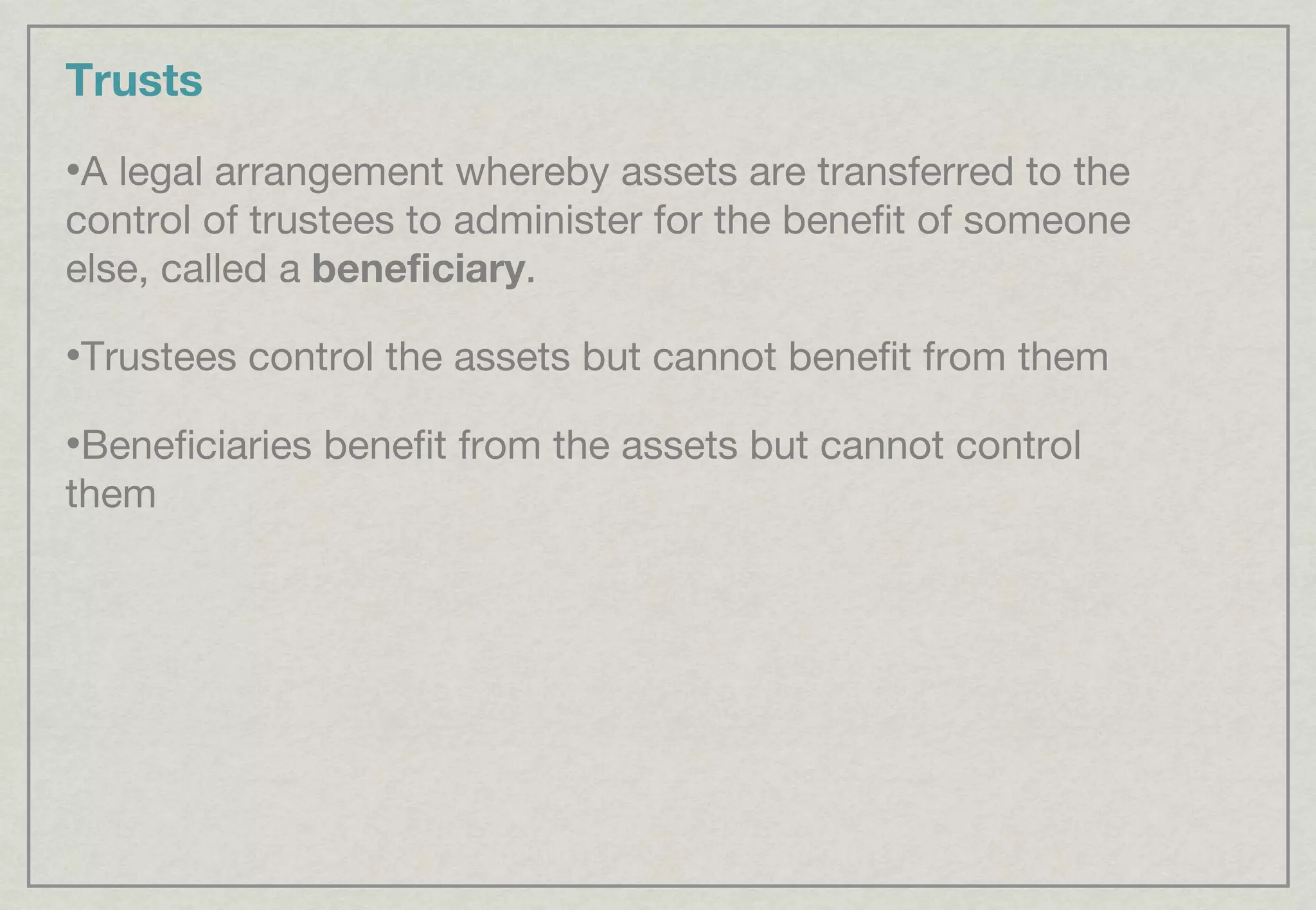 Trusts A legal arrangement whereby assets are transferred to the control of trustees to administer for the benefit of someone else, called a  beneficiary . Trustees control the assets but cannot benefit from them Beneficiaries benefit from the assets but cannot control them 