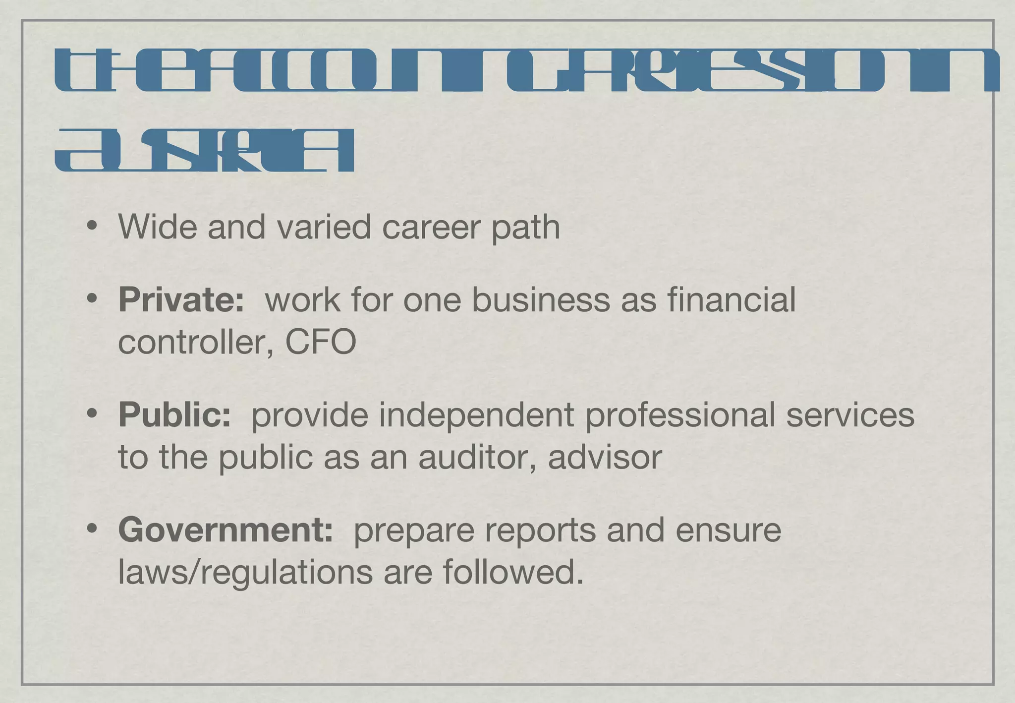 The accounting profession in Australia Wide and varied career path Private:  work for one business as financial controller, CFO Public:   provide independent professional services to the public as an auditor, advisor Government:   prepare reports and ensure laws/regulations are followed. 