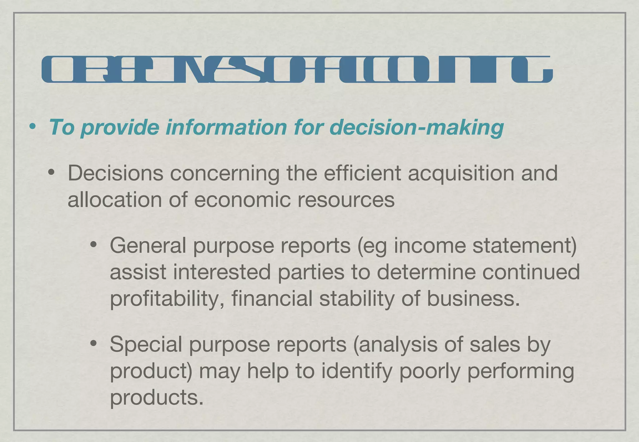 Objectives of accounting To provide information for decision-making Decisions concerning the efficient acquisition and allocation of economic resources General purpose reports (eg income statement) assist interested parties to determine continued profitability, financial stability of business. Special purpose reports (analysis of sales by product) may help to identify poorly performing products. 