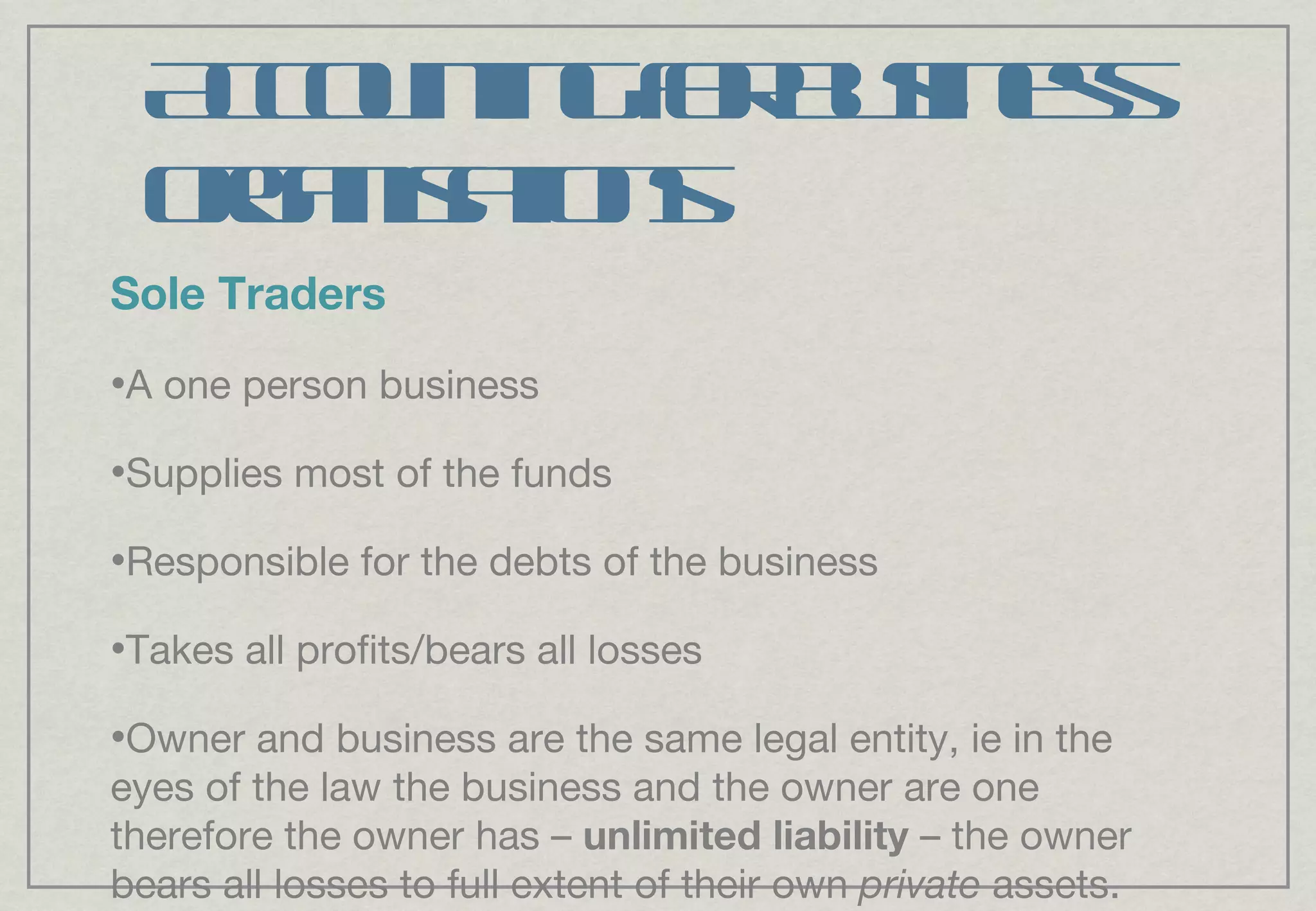 Accounting for business organisations Sole Traders A one person business Supplies most of the funds Responsible for the debts of the business Takes all profits/bears all losses Owner and business are the same legal entity, ie in the eyes of the law the business and the owner are one therefore the owner has –  unlimited liability  – the owner bears all losses to full extent of their own  private  assets. 