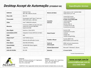 www.accept.com.br
comercial@accept.com.br
(11) 2102-9420
© ACCEPT 2011. © Intel, o logotipo Intel®, Core® são marcas da Intel Corporation nos Estados Unidos e em outros países.
Comercial:
Rua Dr. José Pereira de Queirós, 57– Higienópolis.
São Paulo - SP CEP: 01241-040
Fone: 55-11 2102-9420
Indústria:
Avenida Canavieiras, 700 – Cidade Nova.
Ilhéus – BA – CEP: 45652-125
Fone: 55-73 3234-7300
© ACCEPT 2011. © Intel, o logotipo Intel®, Core® são marcas da Intel Corporation nos Estados Unidos e em outros países.
Especificações técnicasDesktop Accept de Automação (DT6000AT-04)
*Consultar Disponibilidade técnica.
Gabinete
Gabinete Preto
285 x 98 x 385mm (CxLxA)
Placa mãe Mini ITX
Processador
Processador Intel® Atom™ Dual core
D525 (1M Cache, 1.80 GHz)
Vídeo Intel ® GMA3150 onboard
Memória
Canal único DDR3 com dois slots para
suporte de memória 800 MHz
Suporta até 4GB
Disco Rígido Suporte a 1 disco SATA
Controladora SATA Integrada 2 Canais SATAII de 3.0 Gb/s
RAID N/D
Chipset Intel® Intel® NM10 Express
Áudio Áudio de alta definição 6 canais
Drive Óptico DVD-RW( OPCIONAL)
Conectividade 10/100/1000 (Rede Gigabit)
Slots PCI 1 Slot PCI
Leitor de Cartões SD e MS
Número de Baias
1 Baia externa 5.25'' CD/DVD ROM
1 Baia interna 3.5'' HD
Conexões
Externas
1 porta PS/2 mouse
1 porta PS/2 keyboard
4 saídas seriais RS232 DB9
1 porta paralela
1 porta VGA
4 portas USB 2.0
1 conector RJ-45 LAN
3 conectores de áudio
Painel Frontal
2 portas USB
2 conectores de áudio
1 HD led
1 Power led
1 Botão de liga/desliga
Teclado e Mouse
Teclado ABNT2 PS2
Mouse Óptico com Scroll PS2
Fonte de
Alimentação
200W real com chaveamento
manual 110/220v
Sistema Operacional Microsoft ® Windows7, Ubuntu
Garantia 12 meses balcão
 