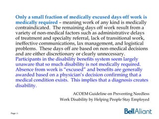 Only a small fraction of medically excused days off work is
medically required – meaning work of any kind is medically
contraindicated. The remaining days off work result from a
variety of non-medical factors such as administrative delays
of treatment and specialty referral, lack of transitional work,
ineffective communications, lax management, and logistical
problems. These days off are based on non-medical decisions
and are either discretionary or clearly unnecessary.
Participants in the disability benefits system seem largely
unaware that so much disability is not medically required.
Absence from work is “excused” and benefits are generally
awarded based on a physician’s decision confirming that a
medical condition exists. This implies that a diagnosis creates
disability.
ACOEM Guideline on Preventing Needless
Work Disability by Helping People Stay Employed

Page 10

 
