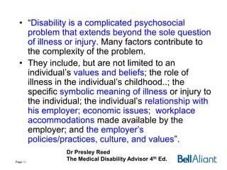 • “Disability is a complicated psychosocial
problem that extends beyond the sole question
of illness or injury. Many factors contribute to
the complexity of the problem.
• They include, but are not limited to an
individual’s values and beliefs; the role of
illness in the individual’s childhood..; the
specific symbolic meaning of illness or injury to
the individual; the individual’s relationship with
his employer; economic issues; workplace
accommodations made available by the
employer; and the employer’s
policies/practices, culture, and values”.
Page 12

Dr Presley Reed
The Medical Disability Advisor 4th Ed.

 