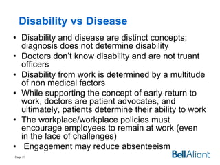 Disability vs Disease
• Disability and disease are distinct concepts;
diagnosis does not determine disability
• Doctors don’t know disability and are not truant
officers
• Disability from work is determined by a multitude
of non medical factors
• While supporting the concept of early return to
work, doctors are patient advocates, and
ultimately, patients determine their ability to work
• The workplace/workplace policies must
encourage employees to remain at work (even
in the face of challenges)
• Engagement may reduce absenteeism
Page 27

 