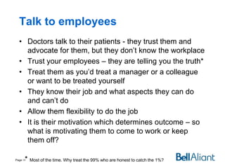 Talk to employees
• Doctors talk to their patients - they trust them and
advocate for them, but they don’t know the workplace
• Trust your employees – they are telling you the truth*
• Treat them as you’d treat a manager or a colleague
or want to be treated yourself
• They know their job and what aspects they can do
and can’t do
• Allow them flexibility to do the job
• It is their motivation which determines outcome – so
what is motivating them to come to work or keep
them off?
* Most of the time. Why treat the 99% who are honest to catch the 1%?

Page 30

 