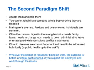 The Second Paradigm Shift
• Accept them and help them
• You cannot rehabilitate someone who is busy proving they are
disabled
• Malingerer’s are rare. Anxious and overwhelmed individuals are
common.
• Often the claimant is just in the wrong basket – needs family
leave, needs to change jobs, needs to be on administrative leave
or re-assigned while workplace conflict is addressed
• Chronic diseases are chronic/recurrent and need to be addressed
holistically (is public health up to the task?)
• Whatever the barrier or reason for being off work, the outcome is
better, and total cost reduced, if you support the employee and
work through the issues
Page 32

 