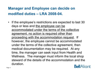 Manager and Employee can decide on
modified duties – LRA 2008-04.
• If the employee’s restrictions are expected to last 30
days or less and the employee can be
accommodated under the terms of the collective
agreement, no action is required other than
proceeding with the accommodation request. If
however, the employee cannot be accommodated
under the terms of the collective agreement, then
medical documentation may be required. At any
time, the manager can seek input from Health and
Wellness. The manager must inform the local shop
steward of the details of the accommodation and the
duration.
Page 40

 