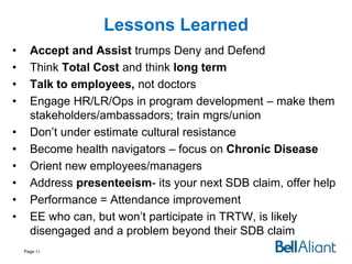 Lessons Learned
•
•
•
•
•
•
•
•
•
•

Accept and Assist trumps Deny and Defend
Think Total Cost and think long term
Talk to employees, not doctors
Engage HR/LR/Ops in program development – make them
stakeholders/ambassadors; train mgrs/union
Don’t under estimate cultural resistance
Become health navigators – focus on Chronic Disease
Orient new employees/managers
Address presenteeism- its your next SDB claim, offer help
Performance = Attendance improvement
EE who can, but won’t participate in TRTW, is likely
disengaged and a problem beyond their SDB claim
Page 43

 