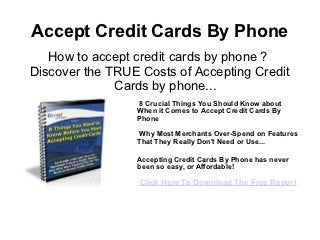 Accept Credit Cards By Phone
   How to accept credit cards by phone ?
Discover the TRUE Costs of Accepting Credit
              Cards by phone...
                 8 Crucial Things You Should Know about
                 When it Comes to Accept Credit Cards By
                 Phone

                 Why Most Merchants Over-Spend on Features
                 That They Really Don't Need or Use...

                 Accepting Credit Cards By Phone has never
                 been so easy, or Affordable!

                  Click Here To Download The Free Report
 