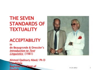 THE SEVEN
STANDARDS OF
TEXTUALITY

ACCEPTABILITY
in
de Beaugrsnde & Dressler‟s
Introduction to Text
Linguistics (1981)

Ahmed Qadoury Abed/ Ph D
Candidate
Baghdad Uni/Dept of          11/21/2012   1
 