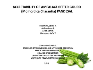 ACCEPTABILITY OF AMPALAYA BITTER GOURD
(Momordica Charantia) PANDESAL
2024
Belarmino, Jolina R.
Aniban Jessa S.
Anod, Lory P.
Macasang, Ruffa T.
A THESIS PROPOSAL
BACHELOR OF TECHNOLOGY AND LIVELIHOOD EDUCATION
MAJOR IN HOME ECONOMICS
COLLEGE OF EDUCATION
UNIVERSITY OF EASTERN PHILIPPINES
UNIVERSITY TOWN, NORTHERN SAMAR
 