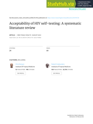 See discussions, stats, and author profiles for this publication at: https://www.researchgate.net/publication/255705728
Acceptability of HIV self-testing: A systematic
literature review
ARTICLE in BMC PUBLIC HEALTH · AUGUST 2013
Impact Factor: 2.26 · DOI: 10.1186/1471-2458-13-735 · Source: PubMed
CITATIONS
24
READS
64
4 AUTHORS, INCLUDING:
Chris Kenyon
Institute Of Tropical Medicine
91 PUBLICATIONS 406 CITATIONS
SEE PROFILE
Robert Colebunders
Institute of Tropical Medicine
636 PUBLICATIONS 10,738 CITATIONS
SEE PROFILE
Available from: Robert Colebunders
Retrieved on: 10 February 2016
 