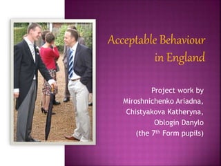 Acceptable Behaviour
in England
Project work by
Miroshnichenko Ariadna,
Chistyakova Katheryna,
Oblogin Danylo
(the 7th Form pupils)
 