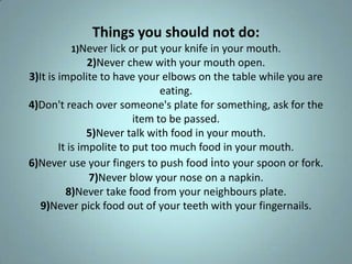 Things you should not do:
         1)Never lick or put your knife in your mouth.
                2)Never chew with your mouth open.
3)It is impolite to have your elbows on the table while you are
                                eating.
4)Don't reach over someone's plate for something, ask for the
                          item to be passed.
                5)Never talk with food in your mouth.
        It is impolite to put too much food in your mouth.
6)Never use your fingers to push food into your spoon or fork.
                7)Never blow your nose on a napkin.
          8)Never take food from your neighbours plate.
   9)Never pick food out of your teeth with your fingernails.
 