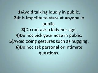 1)Avoid talking loudly in public.
  2)It is impolite to stare at anyone in
                  public.
       3)Do not ask a lady her age.
   4)Do not pick your nose in public.
5)Avoid doing gestures such as hugging.
   6)Do not ask personal or intimate
                questions.
 